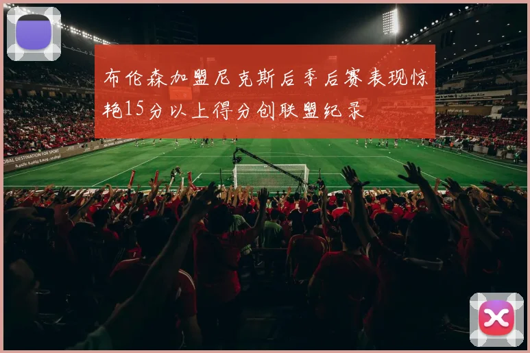 布伦森加盟尼克斯后季后赛表现惊艳15分以上得分创联盟纪录
