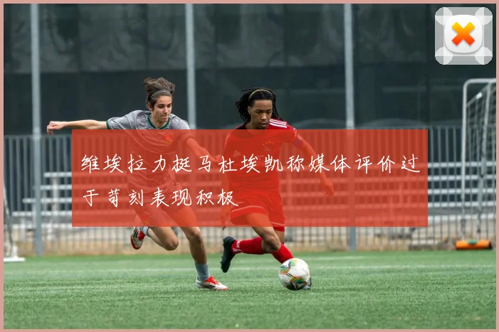 维埃拉力挺马杜埃凯称媒体评价过于苛刻表现积极