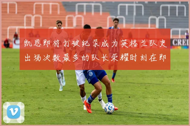 凯恩即将打破纪录成为英格兰队史出场次数最多的队长荣耀时刻在即
