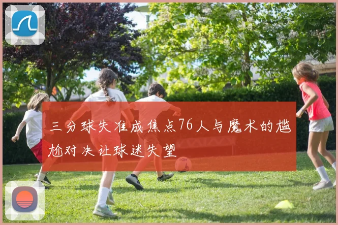 三分球失准成焦点76人与魔术的尴尬对决让球迷失望